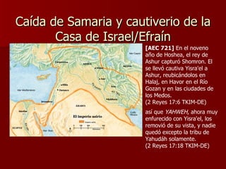 Caída de Samaria y cautiverio de la Casa de Israel/Efraín así que  YAHWEH , ahora muy enfurecido con Yisra'el, los removió de su vista, y nadie quedó excepto la tribu de Yahudáh solamente.  (2 Reyes 17:18 TKIM-DE) [AEC 721]  En el noveno año de Hoshea, el rey de Ashur capturó Shomron. El se llevó cautiva Yisra'el a Ashur, reubicándolos en Halaj, en Havor en el Río Gozan y en las ciudades de los Medos.  (2 Reyes 17:6 TKIM-DE) 