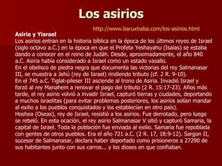 Los asirios Asiria y Yisrael Los asirios entran en la historia bíblica en la época de los últimos reyes de Israel (siglo octavo a.C.) en la época en que el Profeta Yeshayahu (Isaías) se estaba dando a conocer en el reino de Judáh. Desde, aproximadamente, el año 840 a.C. Asiria había considerado a Israel como un estado vasallo. En el obelisco de piedra negra que documenta las victorias del rey Salmanasar III, se muestra a Jehú (rey de Israel) rindiendo tributo (cf. 2 R. 9-10). En el 745 a.C. Tiglat-pileser III asciende al trono de Asiria. Invadió Israel y forzó al rey Manahem a renovar el pago del tributo (2 R. 15:17-23). Años más tarde, el rey asirio volvió a invadir Israel, capturó tierras y ciudades, deportando a muchos israelitas (para evitar problemas posteriores, los asirios solían mandar al exilio a los pueblos conquistados y los establecían en otro país). Hoshea (Oseas), rey de Israel, resistió a los asirios. Fue derrotado, pero luego se rebeló. En esta ocación, el rey asirio Salmanasar V sitió y capturó Samaria, la capital de Israel. Toda la población fue enviada al exilio. Samaria fue repoblada con gentes de otros pueblos. Era el año 721 a.C. (2 R. 17, 18:9-12). Sargon II, sucesor de Salmanasar, declara haber deportado como prisioneros a 27290 de sus habitantes junto con sus carros... y los dioses en que confiaban. http://www.baruxhaba.com/los-asirios.html 