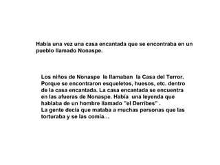 Había una vez una casa encantada que se encontraba en un pueblo llamado Nonaspe. Los niños de Nonaspe le llamaban la Casa del Terror. Porque se encontraron esqueletos, huesos, etc. dentro de la casa encantada. La casa encantada se encuentra en las afueras de Nonaspe. Había una leyenda que hablaba de un hombre llamado ”el Derribes” . La gente decía que mataba a muchas personas que las torturaba y se las comía…