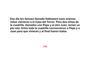 Ese día tan famoso llamado Halloween esos mismos niños volvieron a la Casa del Terror. Pero dos niños de la cuadrilla, llamados uno Pepe y el otro Juan, tenían un pie roto. Entre toda la cuadrilla convencieron a Pepe y a Juan para que vinieran y al final fueron todos. FIN