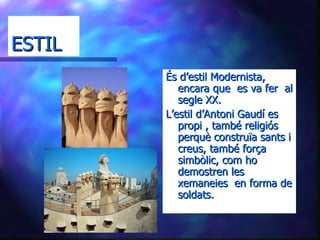 ESTIL És d’estil Modernista, encara que  es va fer  al segle XX. L’estil d’Antoni Gaudí es propi , també religiós perquè construïa sants i creus, també força simbòlic, com ho demostren les xemaneies  en forma de soldats. 
