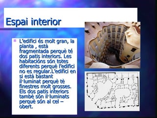 Espai interior L’edifici és molt gran, la planta , està fragmentada perquè té dos patis interiors. Les habitacións són totes diferents perquè l’edifici no es regular.L’edifici en si està bastant il·luminat perquè tè finestres molt grosses. Els dos patis interiors tambè són il·luminats perquè són al cel – obert. 