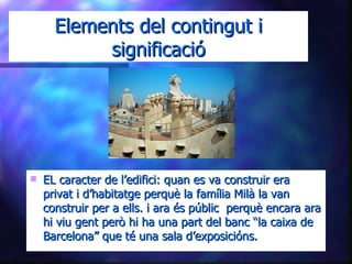 Elements del contingut i significació EL caracter de l’edifici: quan es va construir era privat i d’habitatge perquè la família Milà la van construir per a ells. i ara és públic  perquè encara ara hi viu gent però hi ha una part del banc “la caixa de Barcelona” que té una sala d’exposicións. 
