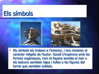 Els símbols Els símbols els trobem a l’exterior, i ens mostren el caracter religiós de l’autor. Gaudí s’inspirava amb les formes orgàniques, com la façana sembla el mar o els balcons semblen tiges i fulles o les figures del terrat que semblen soldats. 