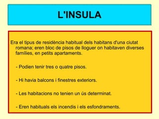 L'INSULA

Era el tipus de residència habitual dels habitans d'una ciutat
  romana; eren bloc de pisos de lloguer on habitaven diverses
  famílies, en petits apartaments.

  - Podien tenir tres o quatre pisos.

  - Hi havia balcons i finestres exteriors.

  - Les habitacions no tenien un ús determinat.

  - Eren habituals els incendis i els esfondraments.
 