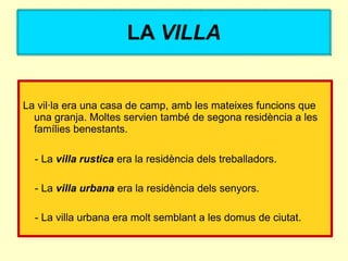LA VILLA


La vil·la era una casa de camp, amb les mateixes funcions que
  una granja. Moltes servien també de segona residència a les
  famílies benestants.

  - La villa rustica era la residència dels treballadors.

  - La villa urbana era la residència dels senyors.

  - La villa urbana era molt semblant a les domus de ciutat.
 