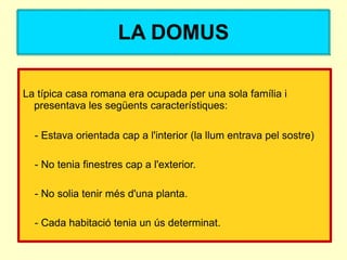 LA DOMUS

La típica casa romana era ocupada per una sola família i
  presentava les següents característiques:

  - Estava orientada cap a l'interior (la llum entrava pel sostre)

  - No tenia finestres cap a l'exterior.

  - No solia tenir més d'una planta.

  - Cada habitació tenia un ús determinat.
 