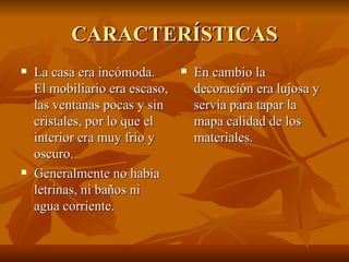 CARACTERÍSTICAS La casa era incómoda. El mobiliario era escaso, las ventanas pocas y sin cristales, por lo que el interior era muy frío y oscuro. Generalmente no había letrinas, ni baños ni agua corriente. En cambio la decoración era lujosa y servía para tapar la mapa calidad de los materiales. 