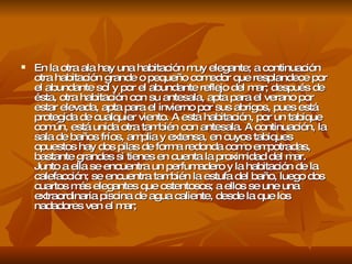 En la otra ala hay una habitación muy elegante; a continuación otra habitación grande o pequeño comedor que resplandece por el abundante sol y por el abundante reflejo del mar; después de ésta, otra habitación con su antesala, apta para el verano por estar elevada, apta para el invierno por sus abrigos, pues está protegida de cualquier viento. A esta habitación, por un tabique común, está unida otra también con antesala. A continuación, la sala de baños fríos, amplia y extensa, en cuyos tabiques opuestos hay dos pilas de forma redonda como empotradas, bastante grandes si tienes en cuenta la proximidad del mar. Junto a ella se encuentra un perfumadero y la habitación de la calefacción; se encuentra también la estufa del baño, luego dos cuartos más elegantes que ostentosos; a ellos se une una extraordinaria piscina de agua caliente, desde la que los nadadores ven el mar;  
