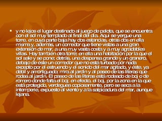 y no lejos el lugar destinado al juego de pelota, que se encuentra con el sol muy templado al final del día. Aquí se yergue una torre, en cuya parte baja hay dos estancias, otras dos en ella misma y, además, un comedor que tiene vistas a una gran extensión de mar, a una muy vasta costa y a muy agradables villas. Hay también otra torre; en ella una habitación por la que el sol sale y se pone; detrás, una despensa grande y un granero, debajo de éste un comedor que no está turbado por nada excepto por el estruendo y el sonido del mar agitado, y éste, ya débil y amortiguado; mira al jardín y al paseo de las literas que rodea al jardín. El paseo de las literas está rodeado de boj o de romero donde falta el boj; en efecto, el boj, por la zona en la que está protegido, verdeguea copiosamente, pero se seca a la intemperie, expuesto al viento y a la salpicadura del mar, aunque lejana.  
