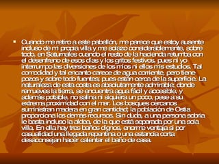 Cuando me retiro a este pabellón, me parece que estoy ausente incluso de mi propia villa y me solazo considerablemente, sobre todo, en Saturnales cuando el resto de la hacienda retumba con el desenfreno de esos días y los gritos festivos, pues ni yo interrumpo las diversiones de los míos ni ellos mis estudios. Tal comodidad y tal encanto carece de agua corriente, pero tiene pozos y sobre todo fuentes; pues están cerca de la superficie. La naturaleza de esta costa es absolutamente admirable; donde remueves la tierra, se encuentra agua fácil y accesible, y además potable, no salina ni siquiera un poco, pese a su extrema proximidad con el mar. Los bosques cercanos suministran madera en gran cantidad; la población de Ostia proporciona los demás recursos. Sin duda, a una persona sobria le basta incluso la aldea, de la que está separada por una sola villa. En ella hay tres baños dignos, enorme ventaja si por casualidad una llegada repentina o una estancia corta desaconsejan hacer calentar el baño de casa.  