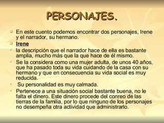 PERSONAJES. En este cuento podemos encontrar dos personajes, Irene y el narrador, su hermano.  Irene la descripción que el narrador hace de ella es bastante amplia, mucho más que la que hace de él mismo.  Se la considera como una mujer adulta, de unos 40 años, que ha pasado toda su vida cuidando de la casa con su hermano y que en consecuencia su vida social es muy reducida. Su personalidad es muy calmada. Pertenece a una situación social bastante buena, no le falta el dinero. Este dinero procede del conreo de las tierras de la familia, por lo que ninguno de los personajes no desempeña otra actividad que administrarlo.  