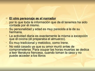 El otro personaje es el narrador   por lo que toda la información que de él tenemos ha sido contada por él mismo.  Su personalidad y edad es muy parecida a la de su hermana, La actividad diaria es exactamente la misma a excepción que él cocina (él preparaba el almuerzo).  Es muy tradicional y metódico, como Irene.  No está casado ya que su amor murió antes de comprometerse. Para ocupar las horas muertas se dedica a leer literatura francesa, cuando toman la casa y no puede acceder a los libros 