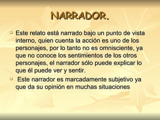 NARRADOR. Este relato está narrado bajo un punto de vista interno, quien cuenta la acción es uno de los personajes, por lo tanto no es omnisciente, ya que no conoce los sentimientos de los otros personajes, el narrador sólo puede explicar lo que él puede ver y sentir. Este narrador es marcadamente subjetivo ya que da su opinión en muchas situaciones   