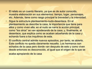 El relato es un cuento literario, ya que es de autor conocido, muestra elaboración en sus elementos: tiempo, lugar, personajes, etc. Además, tiene como rasgo principal la brevedad y la intensidad.  Sigue la estructura planteamiento-nudo-desenlace. En el planteamiento se describe la casa, la importancia que tiene para ellos y como viven ella; en el nudo se narra la acción principal, como “los otros” se van apoderando de la casa; y, finalmente, el desenlace, que explica como se acaban adueñando de la casa y echando fuera a los inquilinos de esta. El conflicto central admite nuevos episodios, por tanto, es abierto. Este conflicto no queda claramente resuelto. Los hermanos son echados de la casa pero donde van después de esto y como viven desde entonces es desconocido, al igual que el origen de lo que se acaba apropiando de la casa   