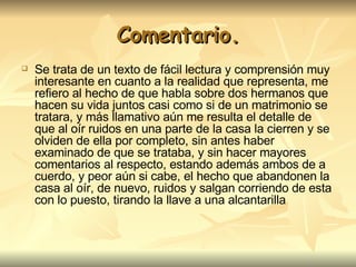Comentario. Se trata de un texto de fácil lectura y comprensión muy interesante en cuanto a la realidad que representa, me refiero al hecho de que habla sobre dos hermanos que hacen su vida juntos casi como si de un matrimonio se tratara, y más llamativo aún me resulta el detalle de que al oír ruidos en una parte de la casa la cierren y se olviden de ella por completo, sin antes haber examinado de que se trataba, y sin hacer mayores comentarios al respecto, estando además ambos de a cuerdo, y peor aún si cabe, el hecho que abandonen la casa al oír, de nuevo, ruidos y salgan corriendo de esta con lo puesto, tirando la llave a una alcantarilla 