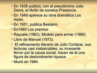 En 1938 publicó, con el pseudónimo Julio Denis, el librito de sonetos Presencia.  En 1949 aparece su obra dramática Los reyes.  En 1951, publica Bestiario  En1960 Los premios Rayuela (1963), Modelo para armar (1968) Libro de Manuel (1973). El refinamiento literario de Julio Cortázar, sus lecturas casi inabarcables, su incesante fervor por la causa social, hacen de él una figura de deslumbrante riqueza Murió en 1984. 