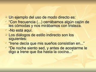 Un ejemplo del uso de modo directo es:  “ Con frecuencia (...) cerrábamos algún cajón de les cómodas y nos mirábamos con tristeza. -No está aquí. Los diálogos de estilo indirecto son los siguientes: “ Irene decía que mis sueños consistían en...” “ De noche siento sed, y antes de acostarme le digo a Irene que iba hasta la cocina...” 
