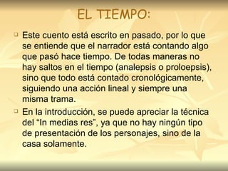 EL TIEMPO: Este cuento está escrito en pasado, por lo que se entiende que el narrador está contando algo que pasó hace tiempo. De todas maneras no hay saltos en el tiempo (analepsis o proloepsis), sino que todo está contado cronológicamente, siguiendo una acción lineal y siempre una misma trama.  En la introducción, se puede apreciar la técnica del “In medias res”, ya que no hay ningún tipo de presentación de los personajes, sino de la casa solamente.  