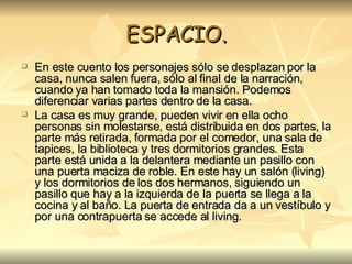 ESPACIO. En este cuento los personajes sólo se desplazan por la casa, nunca salen fuera, sólo al final de la narración, cuando ya han tomado toda la mansión. Podemos diferenciar varias partes dentro de la casa. La casa es muy grande, pueden vivir en ella ocho personas sin molestarse, está distribuida en dos partes, la parte más retirada, formada por el comedor, una sala de tapices, la biblioteca y tres dormitorios grandes. Esta parte está unida a la delantera mediante un pasillo con una puerta maciza de roble. En este hay un salón (living) y los dormitorios de los dos hermanos, siguiendo un pasillo que hay a la izquierda de la puerta se llega a la cocina y al baño. La puerta de entrada da a un vestíbulo y por una contrapuerta se accede al living.   