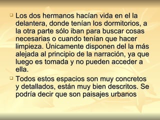 Los dos hermanos hacían vida en el la delantera, donde tenían los dormitorios, a la otra parte sólo iban para buscar cosas necesarias o cuando tenían que hacer limpieza. Únicamente disponen del la más alejada al principio de la narración, ya que luego es tomada y no pueden acceder a ella. Todos estos espacios son muy concretos y detallados, están muy bien descritos. Se podría decir que son paisajes urbanos 