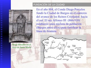 En el año 884, el Conde Diego Porcelos fundó la Ciudad de Burgos en el contexto del avance de los Reinos Cristianos  hacia el sur. El rey Alfonso III  (866-910) estableció unos núcleos de población (Burgos entre ellos) para fortificar la línea de frontera Diego Porcelos en el Arco de Santa María FUNDACIÓN DE LA CIUDAD 