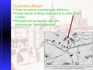 El primitivo Burgos : Tenía un carácter marcadamente defensivo. Estaba situado al abrigo (lado sur) de la colina de el  Castillo. Protegido por un muro no muy alto,  reforzado por  torres defensivas  