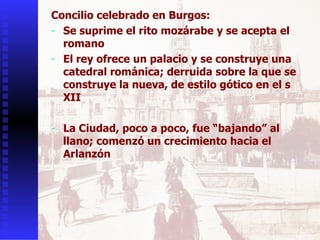 Concilio celebrado en Burgos:  Se suprime el rito mozárabe y se acepta el romano El rey ofrece un palacio y se construye una catedral románica; derruida sobre la que se construye la nueva, de estilo gótico en el s XII La Ciudad, poco a poco, fue “bajando” al llano; comenzó un crecimiento hacia el Arlanzón 