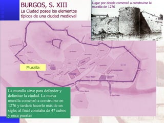 Muralla BURGOS, S. XIII La Ciudad posee los elementos  típicos de una ciudad medieval La muralla sirve para defender y delimitar la ciudad. La nueva muralla comenzó a construirse en 1276 y tardará hacerlo más de un siglo; al final constaba de 47 cubos y once puertas Lugar por donde comenzó a construirse la muralla de 1276 