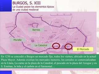 Muralla BURGOS, S. XIII La Ciudad posee los elementos típicos  de una ciudad medieval Barrios La Catedral El Mercado En 1230 se concedió a Burgos un mercado fijo, todos los viernes, ubicado en la actual Plaza Mayor. Además existían los mercados menores, los cereales se comercializaban en la Llana, La carne en la plaza de la Catedral, el pescado en la plaza del Azogue y en S. Esteban, la leña y el carbón en el Sarmental… 