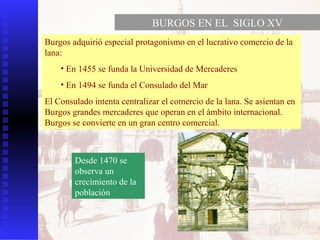 BURGOS EN EL  SIGLO XV Burgos adquirió especial protagonismo en el lucrativo comercio de la lana: En 1455 se funda la Universidad de Mercaderes En 1494 se funda el Consulado del Mar El Consulado intenta centralizar el comercio de la lana. Se asientan en Burgos grandes mercaderes que operan en el ámbito internacional. Burgos se convierte en un gran centro comercial. Desde 1470 se observa un crecimiento de la población 
