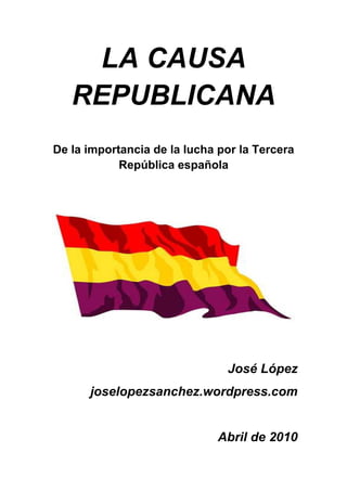 LA CAUSA
   REPUBLICANA
De la importancia de la lucha por la Tercera
            República española




                               José López
      joselopezsanchez.wordpress.com


                              Abril de 2010
 