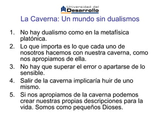 La Caverna:   Un mundo sin dualismos No hay dualismo como en la metafísica platónica. Lo que importa es lo que cada uno de nosotros hacemos con nuestra caverna, como nos apropiamos de ella. No hay que superar el error o apartarse de lo sensible. Salir de la caverna implicaría huir de uno mismo. Si nos apropiamos de la caverna podemos crear nuestras propias descripciones para la vida. Somos como pequeños Dioses.  
