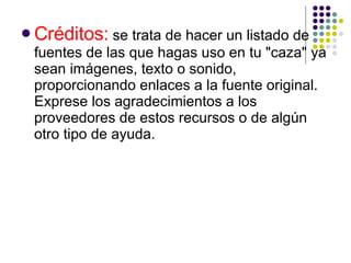 Créditos:  se trata de hacer un listado de fuentes de las que hagas uso en tu "caza" ya sean imágenes, texto o sonido, proporcionando enlaces a la fuente original. Exprese los agradecimientos a los proveedores de estos recursos o de algún otro tipo de ayuda.  
