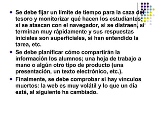 Se debe fijar un límite de tiempo para la caza del tesoro y monitorizar qué hacen los estudiantes: si se atascan con el navegador, si se distraen, si terminan muy rápidamente y sus respuestas iniciales son superficiales, si han entendido la tarea, etc.   Se debe planificar cómo compartirán la información los alumnos; una hoja de trabajo a mano o algún otro tipo de producto (una presentación, un texto electrónico, etc.).   Finalmente, se debe comprobar si hay vínculos muertos: la web es muy volátil y lo que un día está, al siguiente ha cambiado.   