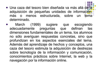 Una caza del tesoro bien diseñada va más allá de la adquisición de pequeñas unidades de información, más o menos estructurada, sobre un tema determinado. March (1999) sugiere que escogiendo adecuadamente preguntas que definan las dimensiones fundamentales de un tema, los alumnos no sólo averiguan respuestas concretas, sino que profundizan en los aspectos esenciales del tema. Además del aprendizaje de hechos y conceptos, una caza del tesoro estimula la adquisición de destrezas sobre tecnología de la información y comunicación, conocimientos prácticos sobre Internet, la web y la navegación por la información online. 