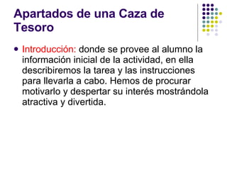 Apartados de una Caza de Tesoro  Introducción:  donde se provee al alumno la información inicial de la actividad, en ella describiremos la tarea y las instrucciones para llevarla a cabo. Hemos de procurar motivarlo y despertar su interés mostrándola atractiva y divertida.  