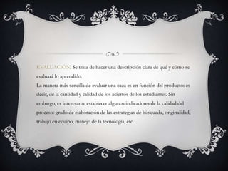 EVALUACIÓN, Se trata de hacer una descripción clara de qué y cómo se
evaluará lo aprendido.
La manera más sencilla de evaluar una caza es en función del producto: es
decir, de la cantidad y calidad de los aciertos de los estudiantes. Sin
embargo, es interesante establecer algunos indicadores de la calidad del
proceso: grado de elaboración de las estrategias de búsqueda, originalidad,
trabajo en equipo, manejo de la tecnología, etc.
 