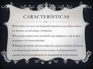 CARACTERÍSTICAS
 Son fáciles de crear y las búsquedas interactivas que deben realizar
los alumnos son divertidas y formativas.
 Se pueden utilizar como actividades que impliquen a toda la clase,
en grupos o de forma individual.
 Rompen los límites del aula tradicional ,mejoran el hábito de lectura
y revaloran en gran medida el texto escrito y la destreza mental y
operativa en los procedimientos de tratamiento de la información.
 