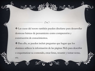  Las cazas del tesoro también pueden diseñarse para desarrollar
destrezas básicas de pensamiento como comprensión y
construcción de conocimientos.
 Para ello, se pueden incluir preguntas que hagan que los
alumnos utilicen la información de las páginas Web para describir
o esquematizar su contenido, crear listas, resumir y tomar notas,
etc.
 