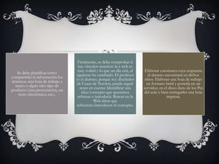 Se debe planificar cómo
compartirán la información los
alumnos; una hoja de trabajo a
mano o algún otro tipo de
producto (una presentación, un
texto electrónico, etc.).
Finalmente, se debe comprobar si
hay vínculos muertos: la a web es
muy volátil y lo que un día está, al
siguiente ha cambiado. El profesor
(o el alumno, porqué no) diseñador
de Cazas de Tesoros, puede seguir
tener en cuenta: Identificar una
idea/concepto que queremos
reforzar o introducir. Buscar en la
Web sitios que
refuercen/introducen el concepto.
Elaborar cuestiones cuya respuesta
el alumno encontrará en dichos
sitios. Elaborar una hoja de trabajo
en formato html y ponerla en un
servidor, en el disco duro de los Pcs
del aula o bien entregarles una hoja
impresa.
 