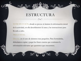 ESTRUCTURA
INTRODUCCIÓN, donde se provee al alumno la información inicial
de la actividad, en ella describiremos la tarea y las instrucciones para
llevarla a cabo.
PREGUNTAS.-
Directas, en el caso de alumnos mas pequeños. Para formularlas,
deberíamos copiar y pegar las frases exactas que contienen la
información relevante que queremos que encuentren.
 