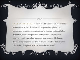 LA GRAN PREGUNTA, es recomendable su inclusión con alumnos
mas mayores. Se trata de incluir una pregunta final, global, cuya
respuesta no se encuentre directamente en ninguna página de la lista
de recursos, sino que dependa de las respuestas a las preguntas
anteriores y de lo aprendido buscando las respuestas. Idealmente,
debería coincidir con un objetivo curricular y puede incluir aspectos
valorativos y de opinión personal sobre el tema buscado
 