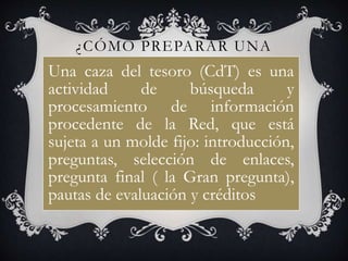 ¿CÓMO PREPARAR UNA
CAZA DEL TESORO?Una caza del tesoro (CdT) es una
actividad de búsqueda y
procesamiento de información
procedente de la Red, que está
sujeta a un molde fijo: introducción,
preguntas, selección de enlaces,
pregunta final ( la Gran pregunta),
pautas de evaluación y créditos
 