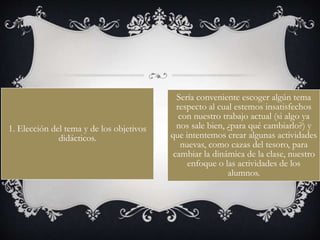 1. Elección del tema y de los objetivos
didácticos.
Sería conveniente escoger algún tema
respecto al cual estemos insatisfechos
con nuestro trabajo actual (si algo ya
nos sale bien, ¿para qué cambiarlo?) y
que intentemos crear algunas actividades
nuevas, como cazas del tesoro, para
cambiar la dinámica de la clase, nuestro
enfoque o las actividades de los
alumnos.
 