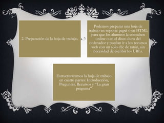 2. Preparación de la hoja de trabajo.
Podemos preparar una hoja de
trabajo en soporte papel o en HTML
para que los alumnos la consulten
online o en el disco duro del
ordenador y puedan ir a los recursos
web con un solo clic de ratón, sin
necesidad de escribir los URLs.
Estructuraremos la hoja de trabajo
en cuatro partes: Introducción,
Preguntas, Recursos y “La gran
pregunta”
 