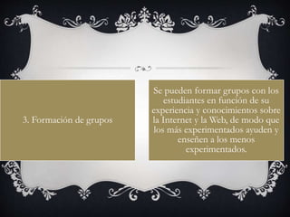 3. Formación de grupos
Se pueden formar grupos con los
estudiantes en función de su
experiencia y conocimientos sobre
la Internet y la Web, de modo que
los más experimentados ayuden y
enseñen a los menos
experimentados.
 