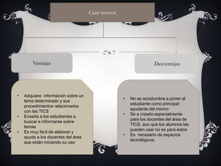Caza tesoros
Ventajas
• Adquiere información sobre un
tema determinado y sus
procedimientos relacionados
con las TICS
• Enseña a los estudiantes a
buscar e informarse sobre
temas
• Es muy fácil de elaborar y
ayuda a los docentes del área
que están iniciando su uso
Desventajas
• No se acostumbra a poner al
estudiante como principal
ayudante del mismo
• Se a creado especialmente
para los docentes del área de
TICS, aun que los alumnos las
pueden usar no es para estos
• Es necesario de espacios
tecnológicos
 
