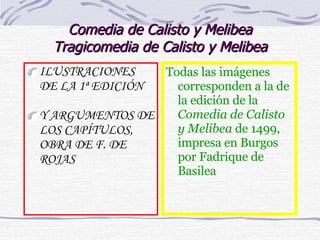 Comedia de Calisto y Melibea Tragicomedia de Calisto y Melibea ILUSTRACIONES DE LA 1ª EDICIÓN Y ARGUMENTOS DE LOS CAPÍTULOS, OBRA DE F. DE ROJAS Todas las imágenes corresponden a la de la edición de la  Comedia de Calisto y Melibea  de 1499, impresa en Burgos por Fadrique de Basilea 