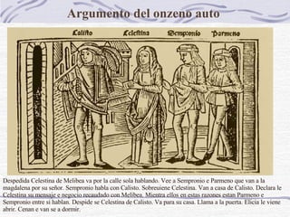 Argumento del onzeno auto    Despedida Celestina de Melibea va por la calle sola hablando. Vee a Sempronio e Parmeno que van a la magdalena por su señor. Sempronio habla con Calisto. Sobreuiene Celestina. Van a casa de Calisto. Declara le Celestina su mensaje e negocio recaudado con Melibea. Mientra ellos en estas razones estan Parmeno e Sempronio entre si hablan. Despide se Celestina de Calisto. Va para su casa. Llama a la puerta. Elicia le viene abrir. Cenan e van se a dormir.   